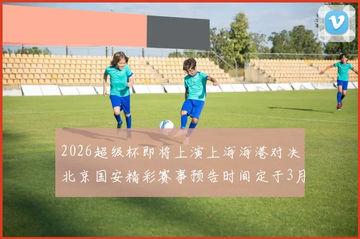 2026超级杯即将上演上海海港对决北京国安精彩赛事预告时间定于3月1日下午15点30分